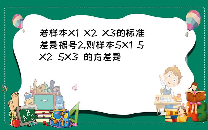 若样本X1 X2 X3的标准差是根号2,则样本5X1 5X2 5X3 的方差是