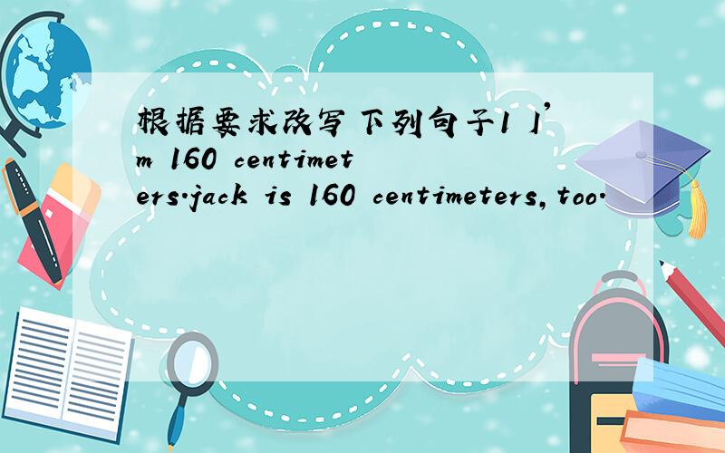 根据要求改写下列句子1 I'm 160 centimeters.jack is 160 centimeters,too.