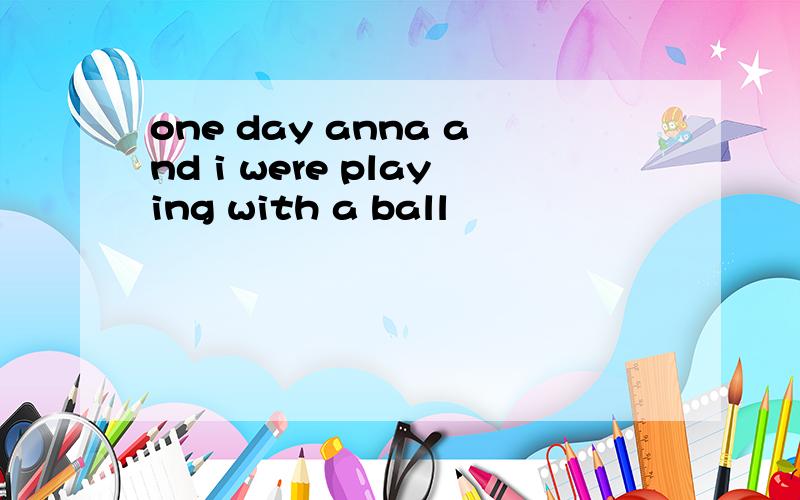 one day anna and i were playing with a ball