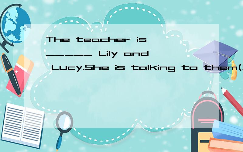 The teacher is_____ Lily and Lucy.She is talking to them(介词填