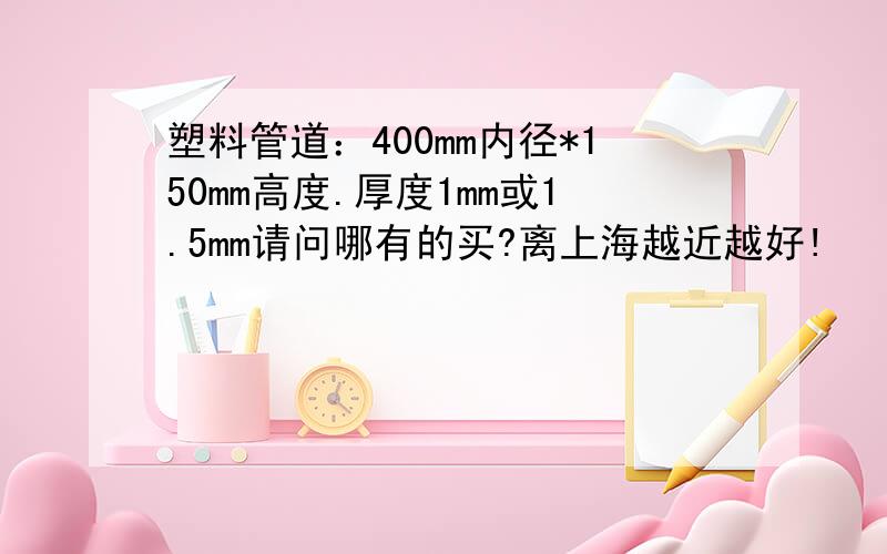 塑料管道：400mm内径*150mm高度.厚度1mm或1.5mm请问哪有的买?离上海越近越好!