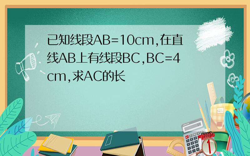 已知线段AB=10cm,在直线AB上有线段BC,BC=4cm,求AC的长