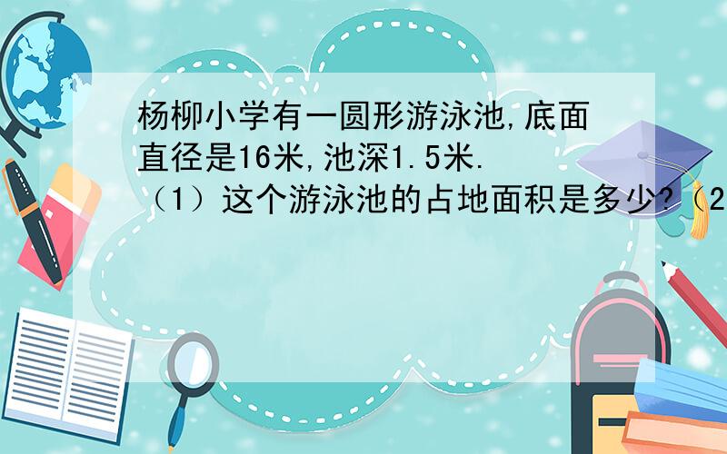 杨柳小学有一圆形游泳池,底面直径是16米,池深1.5米.（1）这个游泳池的占地面积是多少?（2）