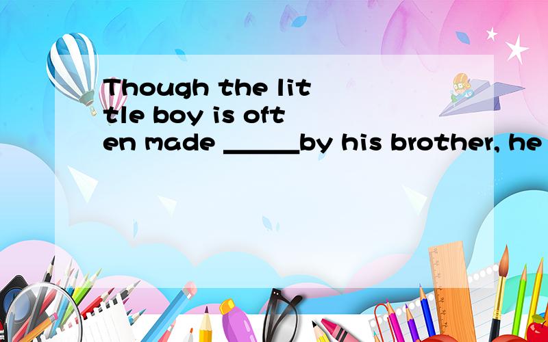 Though the little boy is often made ＿＿＿by his brother, he ma