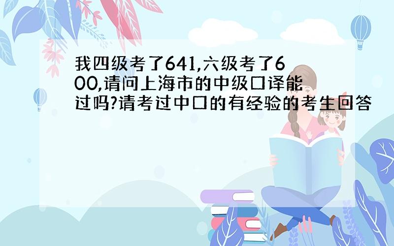 我四级考了641,六级考了600,请问上海市的中级口译能过吗?请考过中口的有经验的考生回答