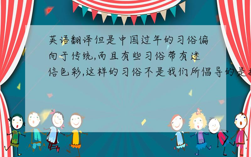 英语翻译但是中国过年的习俗偏向于传统,而且有些习俗带有迷信色彩,这样的习俗不是我们所倡导的是摒除迷信的喜气意蕴浓厚的习俗