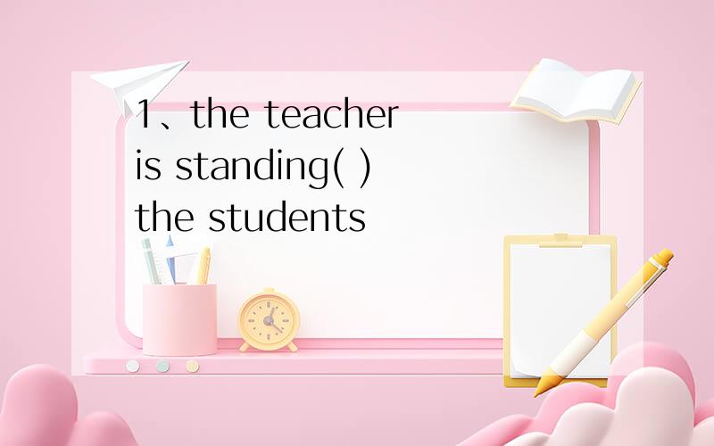 1、the teacher is standing( )the students