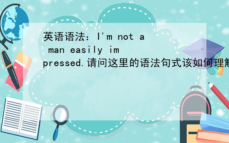 英语语法：I'm not a man easily impressed.请问这里的语法句式该如何理解 结构?