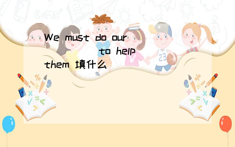 We must do our ____ to help them 填什么