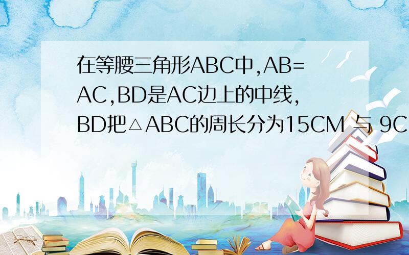 在等腰三角形ABC中,AB=AC,BD是AC边上的中线,BD把△ABC的周长分为15CM 与 9CM 两部分,求AB的长