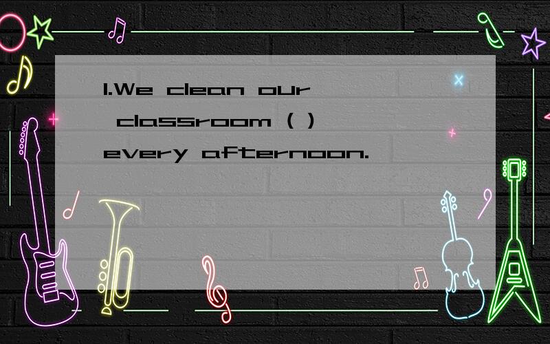 1.We clean our classroom ( )every afternoon.