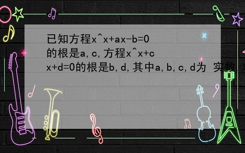 已知方程x^x+ax-b=0的根是a,c,方程x^x+cx+d=0的根是b,d,其中a,b,c,d为 实数,求a,b,c