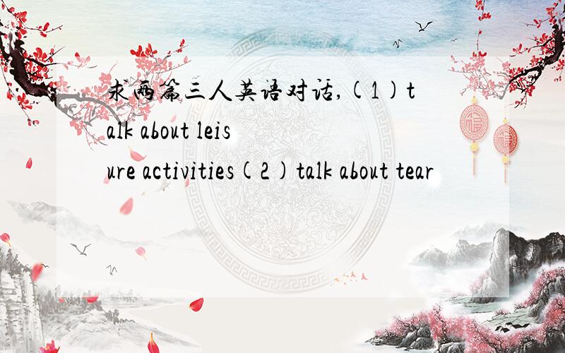 求两篇三人英语对话,(1)talk about leisure activities(2)talk about tear