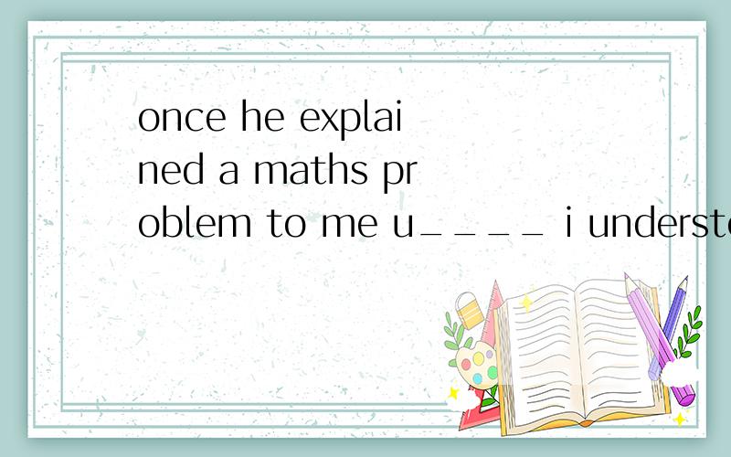 once he explained a maths problem to me u____ i understood i