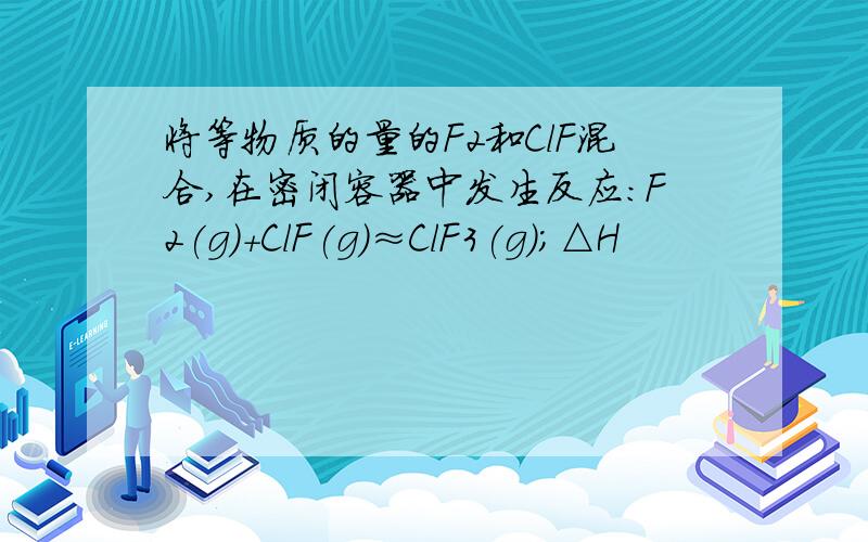 将等物质的量的F2和ClF混合,在密闭容器中发生反应：F2(g)+ClF(g)≈ClF3(g)；△H