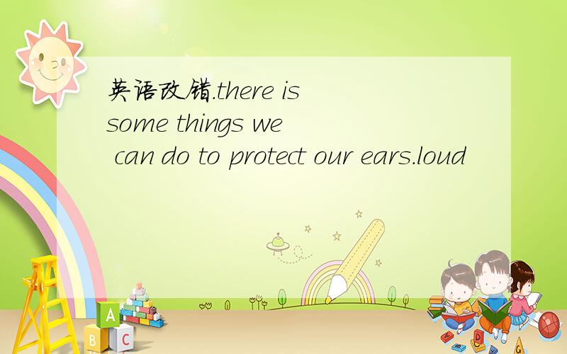 英语改错.there is some things we can do to protect our ears.loud