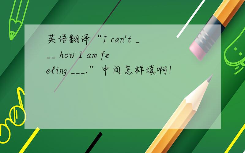英语翻译“I can't ___ how I am feeling ___.”中间怎样填啊！