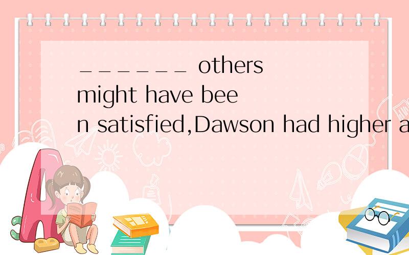 ______ others might have been satisfied,Dawson had higher am