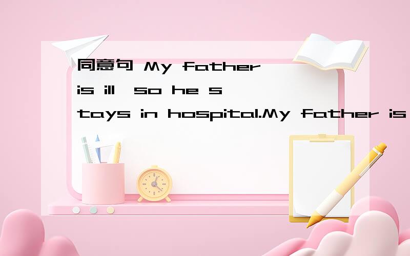 同意句 My father is ill,so he stays in hospital.My father is __