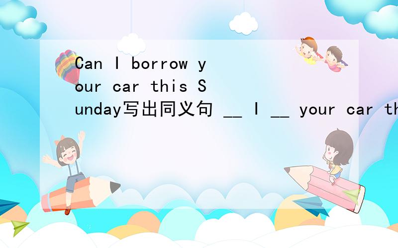 Can I borrow your car this Sunday写出同义句 __ I __ your car this