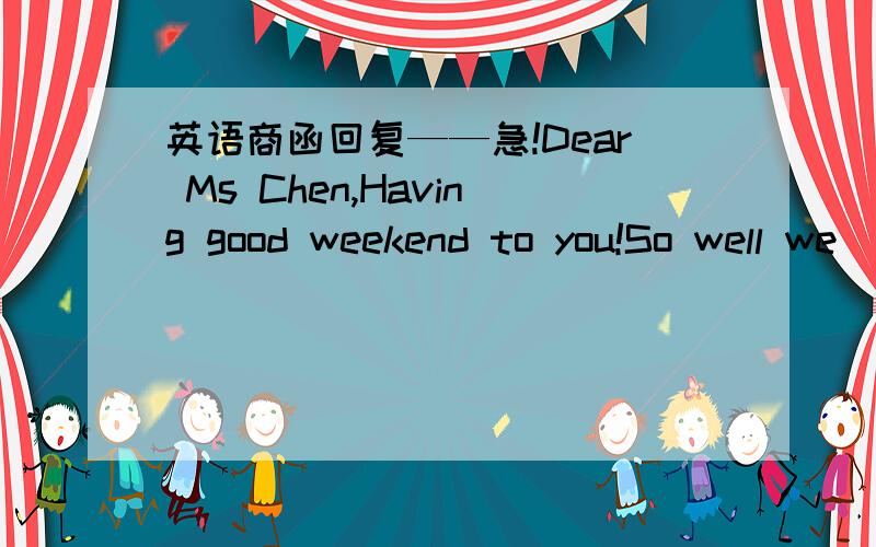 英语商函回复——急!Dear Ms Chen,Having good weekend to you!So well we