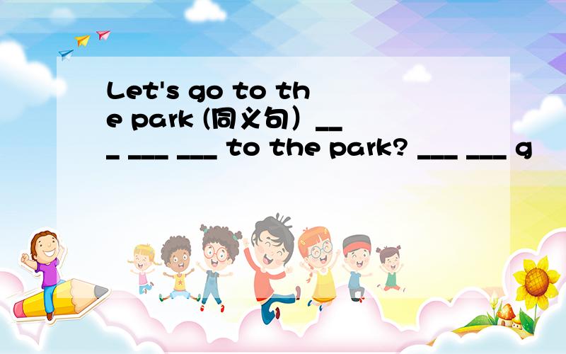 Let's go to the park (同义句）___ ___ ___ to the park? ___ ___ g