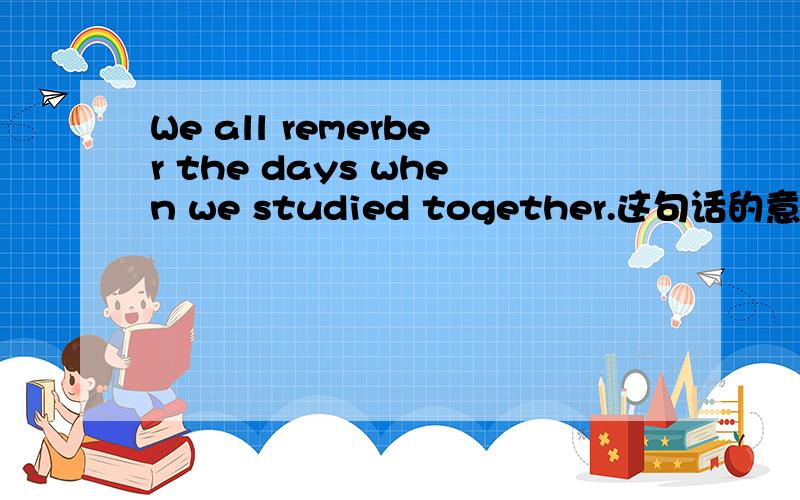 We all remerber the days when we studied together.这句话的意思?
