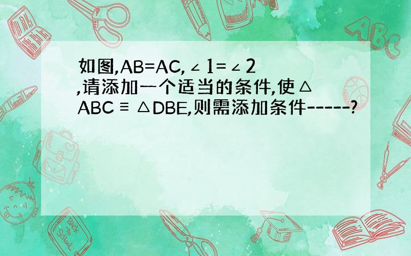 如图,AB=AC,∠1=∠2,请添加一个适当的条件,使△ABC≡△DBE,则需添加条件-----?