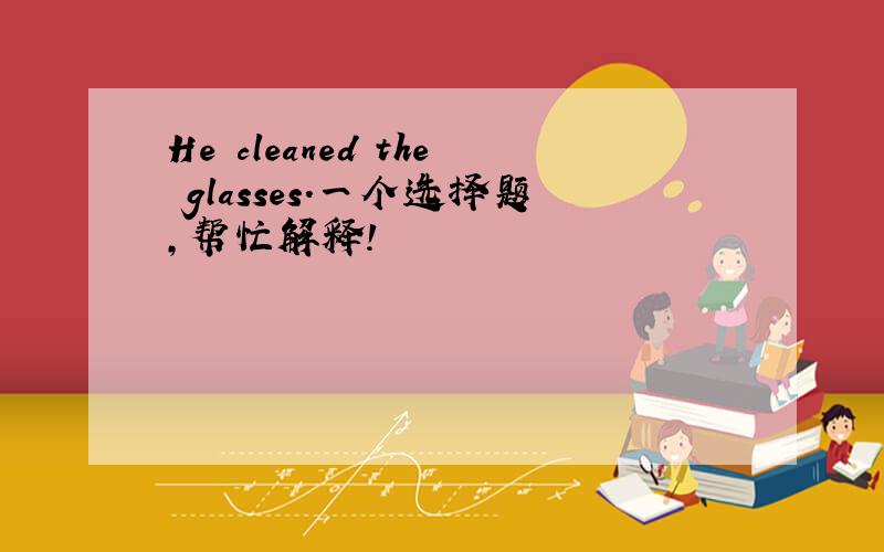 He cleaned the glasses.一个选择题,帮忙解释!