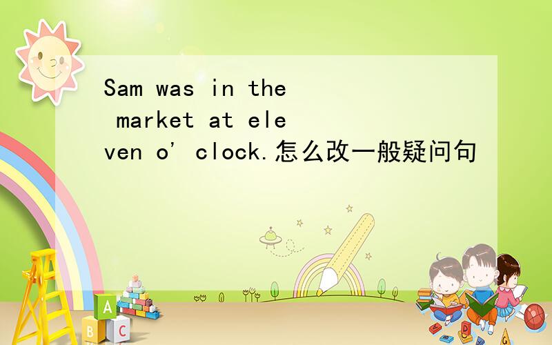 Sam was in the market at eleven o' clock.怎么改一般疑问句