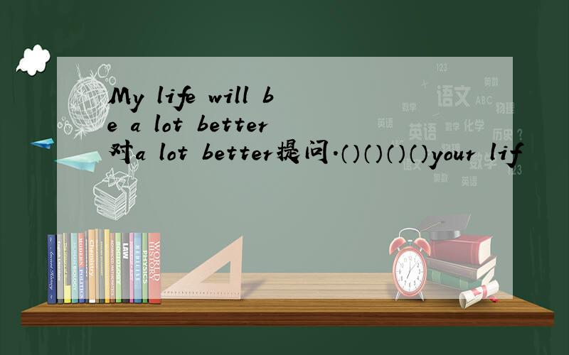 My life will be a lot better对a lot better提问.（）（）（）（）your lif