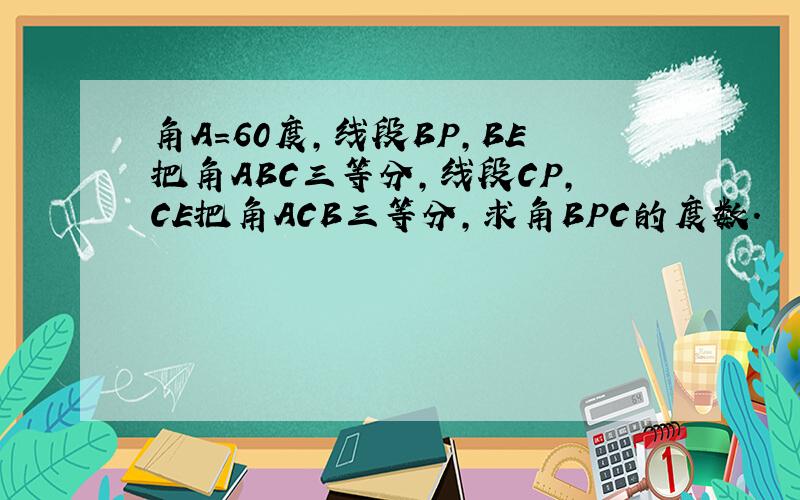 角A=60度,线段BP,BE把角ABC三等分,线段CP,CE把角ACB三等分,求角BPC的度数.