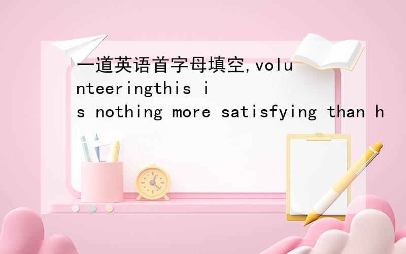 一道英语首字母填空,volunteeringthis is nothing more satisfying than h