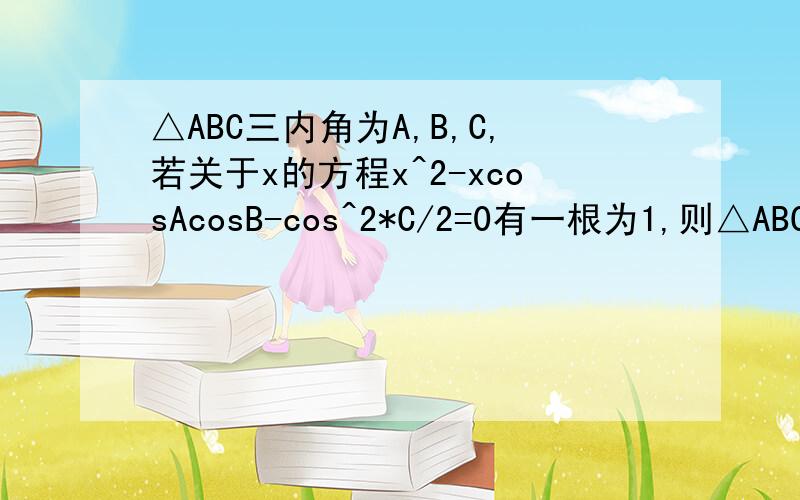 △ABC三内角为A,B,C,若关于x的方程x^2-xcosAcosB-cos^2*C/2=0有一根为1,则△ABC是多少