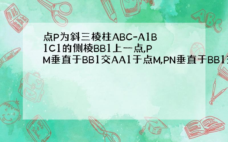 点P为斜三棱柱ABC-A1B1C1的侧棱BB1上一点,PM垂直于BB1交AA1于点M,PN垂直于BB1交CC1于点N 1