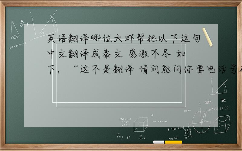 英语翻译哪位大虾帮把以下这句中文翻译成泰文 感激不尽 如下：“这不是翻译 请问能问你要电话号码吗?”明天就得要！这句话是