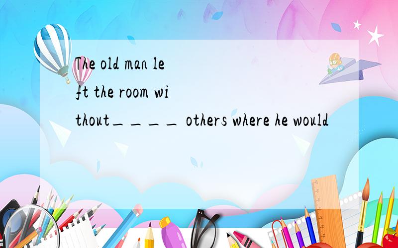 The old man left the room without____ others where he would