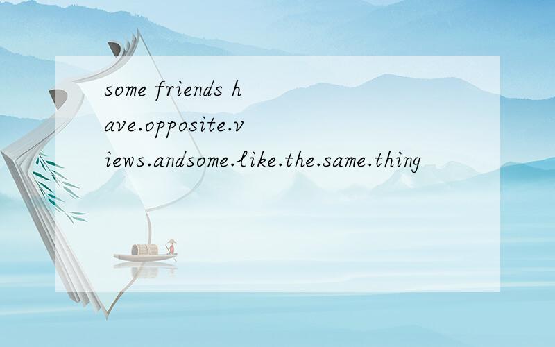 some friends have.opposite.views.andsome.like.the.same.thing