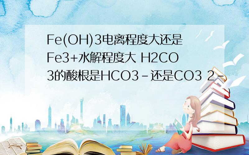 Fe(OH)3电离程度大还是Fe3+水解程度大 H2CO3的酸根是HCO3-还是CO3 2-