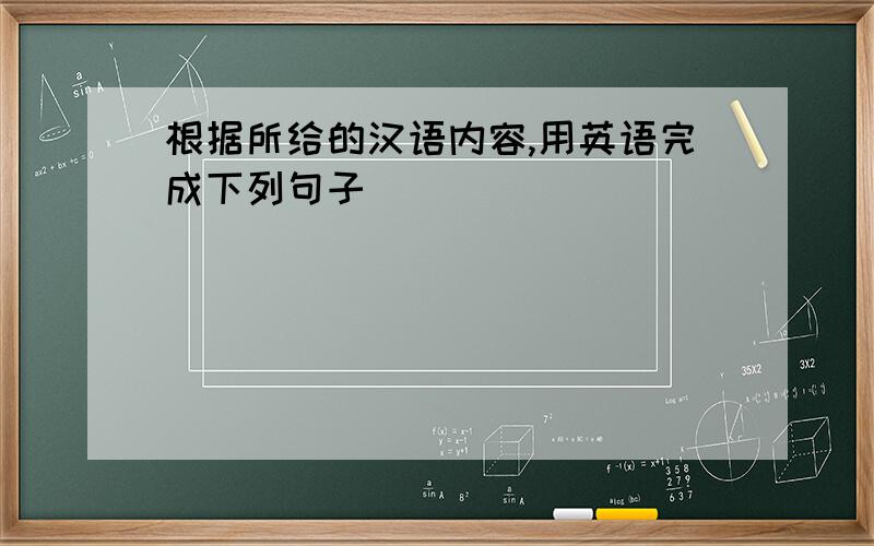 根据所给的汉语内容,用英语完成下列句子