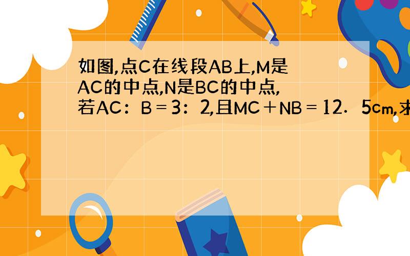 如图,点C在线段AB上,M是AC的中点,N是BC的中点,若AC：B＝3：2,且MC＋NB＝12．5cm,求MC的长．
