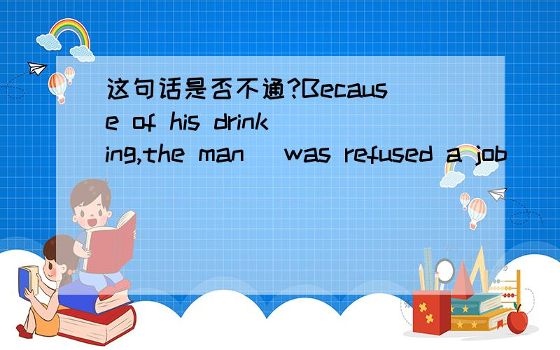 这句话是否不通?Because of his drinking,the man (was refused a job)