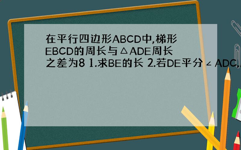 在平行四边形ABCD中,梯形EBCD的周长与△ADE周长之差为8 1.求BE的长 2.若DE平分∠ADC,AB=9,求A