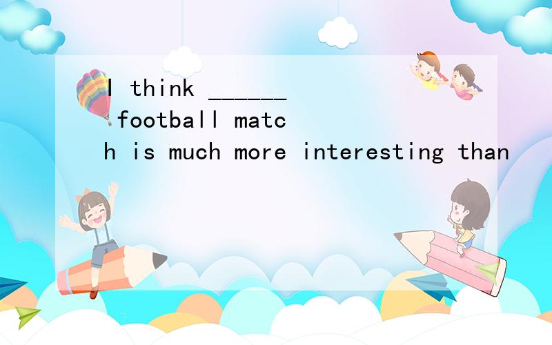 I think ______ football match is much more interesting than
