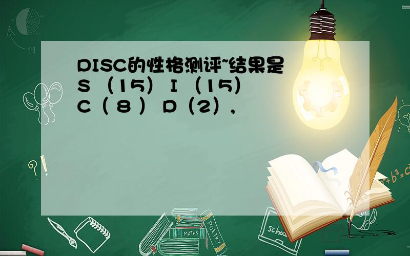 DISC的性格测评~结果是 S （15） I （15） C（ 8 ） D（2）,