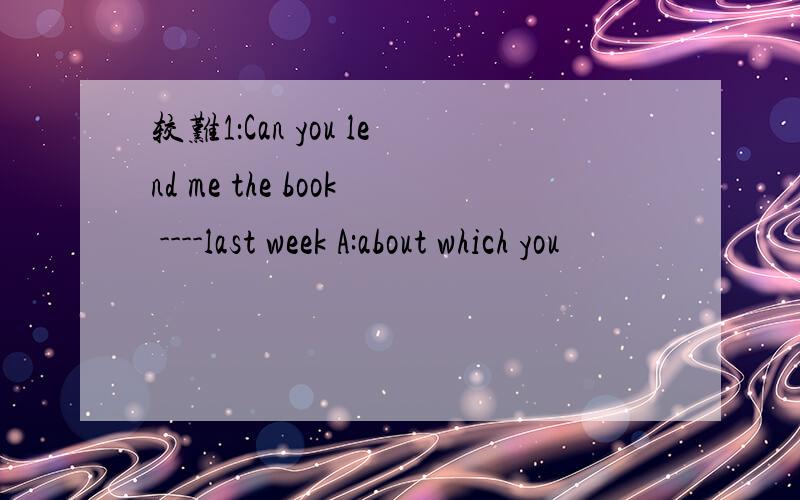 较难1：Can you lend me the book ----last week A:about which you