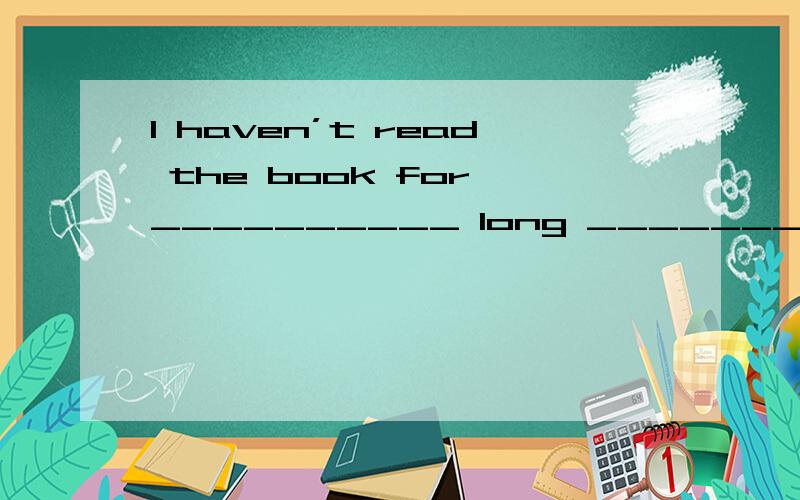 I haven’t read the book for __________ long _______I’ve forg