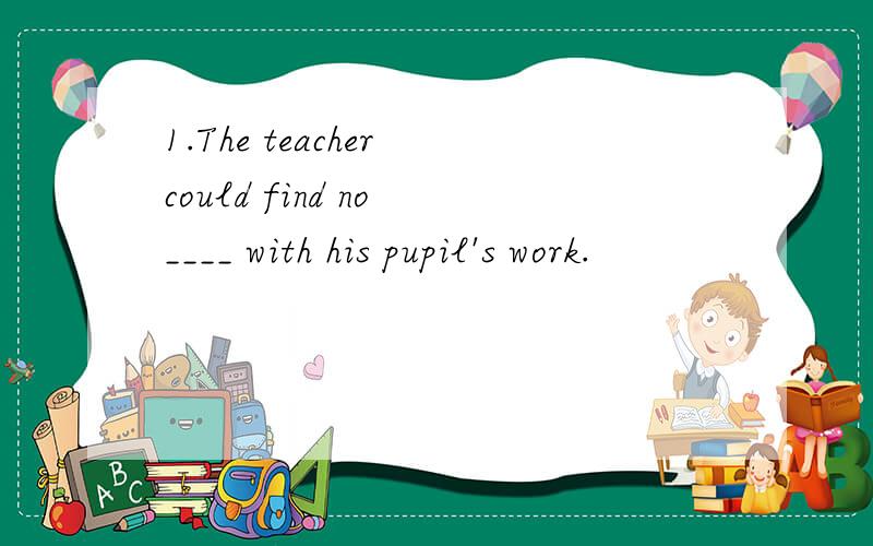 1.The teacher could find no ____ with his pupil's work.