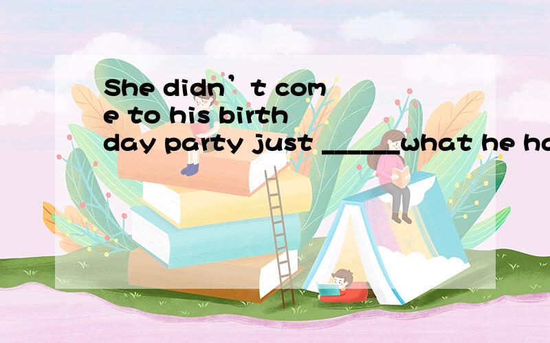 She didn’t come to his birthday party just ______what he had