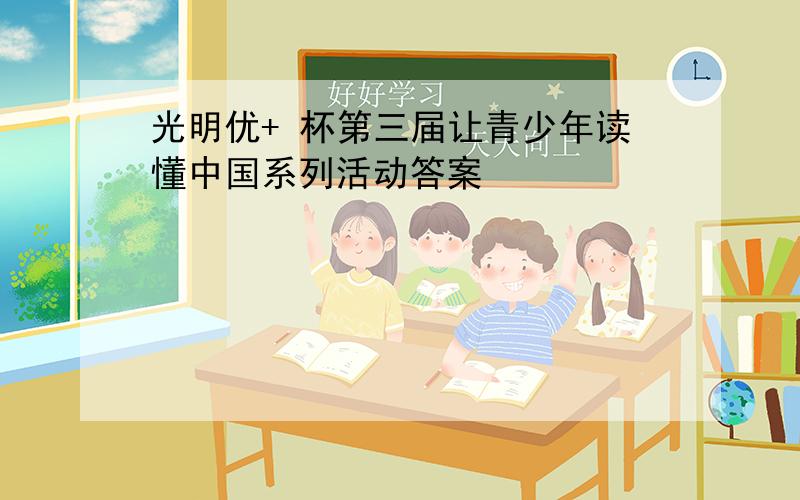 光明优+ 杯第三届让青少年读懂中国系列活动答案